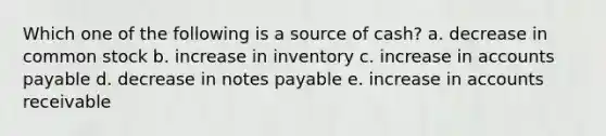 Which one of the following is a source of cash? a. decrease in common stock b. increase in inventory c. increase in accounts payable d. decrease in notes payable e. increase in accounts receivable