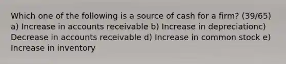 Which one of the following is a source of cash for a firm? (39/65) a) Increase in accounts receivable b) Increase in depreciationc) Decrease in accounts receivable d) Increase in common stock e) Increase in inventory