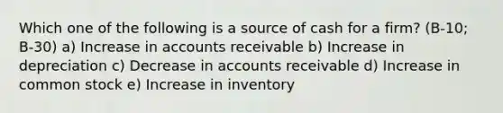 Which one of the following is a source of cash for a firm? (B-10; B-30) a) Increase in accounts receivable b) Increase in depreciation c) Decrease in accounts receivable d) Increase in common stock e) Increase in inventory