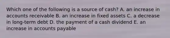 Which one of the following is a source of cash? A. an increase in accounts receivable B. an increase in fixed assets C. a decrease in long-term debt D. the payment of a cash dividend E. an increase in accounts payable