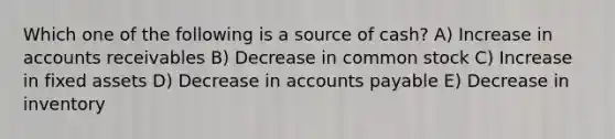 Which one of the following is a source of cash? A) Increase in accounts receivables B) Decrease in common stock C) Increase in fixed assets D) Decrease in <a href='https://www.questionai.com/knowledge/kWc3IVgYEK-accounts-payable' class='anchor-knowledge'>accounts payable</a> E) Decrease in inventory