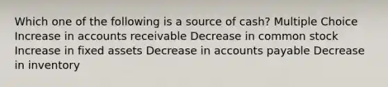 Which one of the following is a source of cash? Multiple Choice Increase in accounts receivable Decrease in common stock Increase in fixed assets Decrease in accounts payable Decrease in inventory