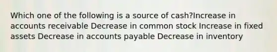 Which one of the following is a source of cash?Increase in accounts receivable Decrease in common stock Increase in fixed assets Decrease in accounts payable Decrease in inventory