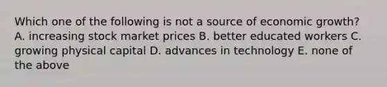 Which one of the following is not a source of economic growth? A. increasing stock market prices B. better educated workers C. growing physical capital D. advances in technology E. none of the above