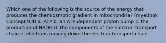 Which one of the following is the source of the energy that produces the chemiosmotic gradient in mitochondria? (myeBook Concept 9.4) a. ATP b. an ATP-dependent proton pump c. the production of NADH d. the components of the electron transport chain e. electrons moving down the electron transport chain