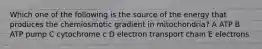 Which one of the following is the source of the energy that produces the chemiosmotic gradient in mitochondria? A ATP B ATP pump C cytochrome c D electron transport chain E electrons