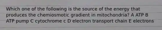 Which one of the following is the source of the energy that produces the chemiosmotic gradient in mitochondria? A ATP B ATP pump C cytochrome c D electron transport chain E electrons