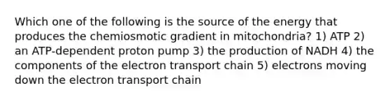 Which one of the following is the source of the energy that produces the chemiosmotic gradient in mitochondria? 1) ATP 2) an ATP-dependent proton pump 3) the production of NADH 4) the components of the electron transport chain 5) electrons moving down the electron transport chain