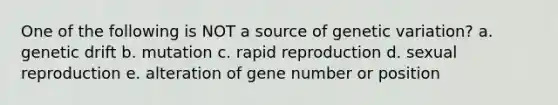 One of the following is NOT a source of genetic variation? a. genetic drift b. mutation c. rapid reproduction d. sexual reproduction e. alteration of gene number or position