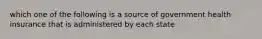 which one of the following is a source of government health insurance that is administered by each state