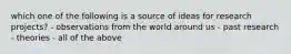 which one of the following is a source of ideas for research projects? - observations from the world around us - past research - theories - all of the above