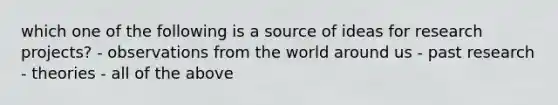 which one of the following is a source of ideas for research projects? - observations from the world around us - past research - theories - all of the above