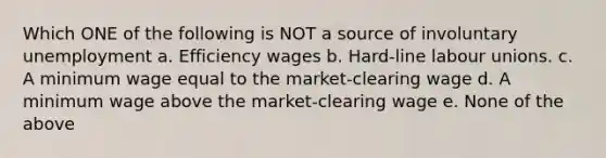 Which ONE of the following is NOT a source of involuntary unemployment a. <a href='https://www.questionai.com/knowledge/khELErMr3T-efficiency-wages' class='anchor-knowledge'>efficiency wages</a> b. Hard-line labour unions. c. A <a href='https://www.questionai.com/knowledge/k1glT6Xv0Z-minimum-wage' class='anchor-knowledge'>minimum wage</a> equal to the market-clearing wage d. A minimum wage above the market-clearing wage e. None of the above