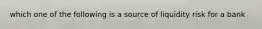 which one of the following is a source of liquidity risk for a bank