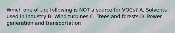 Which one of the following is NOT a source for VOCs? A. Solvents used in industry B. Wind turbines C. Trees and forests D. Power generation and transportation