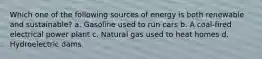 Which one of the following sources of energy is both renewable and sustainable? a. Gasoline used to run cars b. A coal-fired electrical power plant c. Natural gas used to heat homes d. Hydroelectric dams