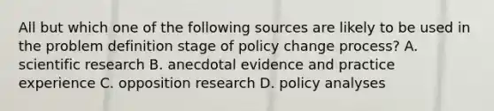 All but which one of the following sources are likely to be used in the problem definition stage of policy change process? A. scientific research B. anecdotal evidence and practice experience C. opposition research D. policy analyses