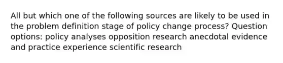 All but which one of the following sources are likely to be used in the problem definition stage of policy change process? Question options: policy analyses opposition research anecdotal evidence and practice experience scientific research