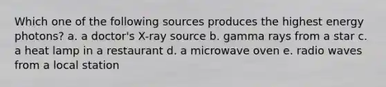 Which one of the following sources produces the highest energy photons? a. a doctor's X-ray source b. gamma rays from a star c. a heat lamp in a restaurant d. a microwave oven e. radio waves from a local station