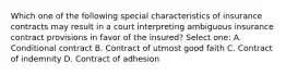 Which one of the following special characteristics of insurance contracts may result in a court interpreting ambiguous insurance contract provisions in favor of the insured? Select one: A. Conditional contract B. Contract of utmost good faith C. Contract of indemnity D. Contract of adhesion