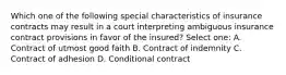 Which one of the following special characteristics of insurance contracts may result in a court interpreting ambiguous insurance contract provisions in favor of the insured? Select one: A. Contract of utmost good faith B. Contract of indemnity C. Contract of adhesion D. Conditional contract