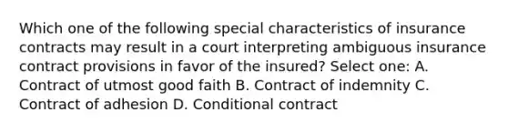 Which one of the following special characteristics of insurance contracts may result in a court interpreting ambiguous insurance contract provisions in favor of the insured? Select one: A. Contract of utmost good faith B. Contract of indemnity C. Contract of adhesion D. Conditional contract