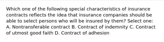 Which one of the following special characteristics of insurance contracts reflects the idea that insurance companies should be able to select persons who will be insured by them? Select one: A. Nontransferable contract B. Contract of indemnity C. Contract of utmost good faith D. Contract of adhesion