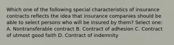 Which one of the following special characteristics of insurance contracts reflects the idea that insurance companies should be able to select persons who will be insured by them? Select one: A. Nontransferable contract B. Contract of adhesion C. Contract of utmost good faith D. Contract of indemnity