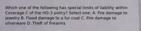 Which one of the following has special limits of liability within Coverage C of the HO-3 policy? Select one: A. Fire damage to jewelry B. Flood damage to a fur coat C. Fire damage to silverware D. Theft of firearms