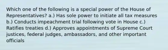 Which one of the following is a special power of the House of Representatives? a.) Has sole power to initiate all tax measures b.) Conducts impeachment trial following vote in House c.) Ratifies treaties d.) Approves appointments of Supreme Court justices, federal judges, ambassadors, and other important officials