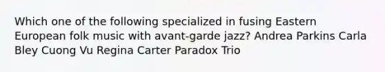 Which one of the following specialized in fusing Eastern European folk music with avant-garde jazz? Andrea Parkins Carla Bley Cuong Vu Regina Carter Paradox Trio