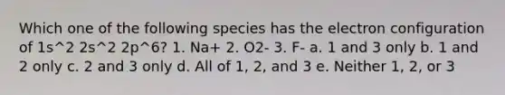 Which one of the following species has the electron configuration of 1s^2 2s^2 2p^6? 1. Na+ 2. O2- 3. F- a. 1 and 3 only b. 1 and 2 only c. 2 and 3 only d. All of 1, 2, and 3 e. Neither 1, 2, or 3