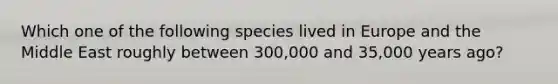 Which one of the following species lived in Europe and the Middle East roughly between 300,000 and 35,000 years ago?