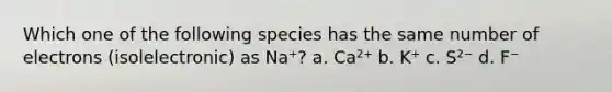 Which one of the following species has the same number of electrons (isolelectronic) as Na⁺? a. Ca²⁺ b. K⁺ c. S²⁻ d. F⁻