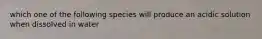 which one of the following species will produce an acidic solution when dissolved in water