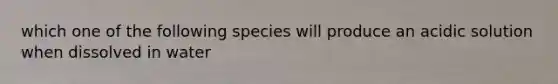 which one of the following species will produce an acidic solution when dissolved in water