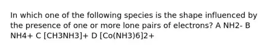 In which one of the following species is the shape influenced by the presence of one or more lone pairs of electrons? A NH2- B NH4+ C [CH3NH3]+ D [Co(NH3)6]2+