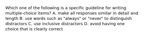 Which one of the following is a specific guideline for writing multiple-choice items? A. make all responses similar in detail and length B. use words such as "always" or "never" to distinguish distractors C. use inclusive distractors D. avoid having one choice that is clearly correct