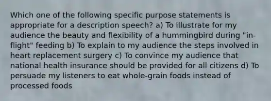 Which one of the following specific purpose statements is appropriate for a description speech? a) To illustrate for my audience the beauty and flexibility of a hummingbird during "in-flight" feeding b) To explain to my audience the steps involved in heart replacement surgery c) To convince my audience that national health insurance should be provided for all citizens d) To persuade my listeners to eat whole-grain foods instead of processed foods