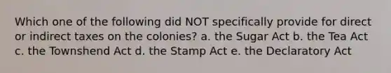 Which one of the following did NOT specifically provide for direct or indirect taxes on the colonies? a. the Sugar Act b. the Tea Act c. the Townshend Act d. the Stamp Act e. the Declaratory Act