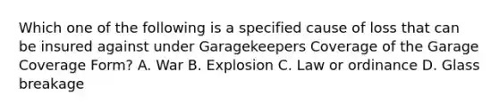 Which one of the following is a specified cause of loss that can be insured against under Garagekeepers Coverage of the Garage Coverage Form? A. War B. Explosion C. Law or ordinance D. Glass breakage