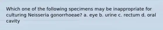 Which one of the following specimens may be inappropriate for culturing Neisseria gonorrhoeae? a. eye b. urine c. rectum d. oral cavity