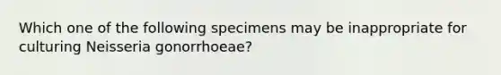 Which one of the following specimens may be inappropriate for culturing Neisseria gonorrhoeae?