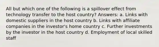 All but which one of the following is a spillover effect from technology transfer to the host country? Answers: a. Links with domestic suppliers in the host country b. Links with affiliate companies in the investor's home country c. Further investments by the investor in the host country d. Employment of local skilled staff