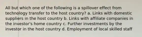 All but which one of the following is a spillover effect from technology transfer to the host country? a. Links with domestic suppliers in the host country b. Links with affiliate companies in the investor's home country c. Further investments by the investor in the host country d. Employment of local skilled staff