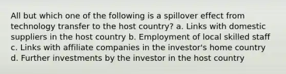 All but which one of the following is a spillover effect from technology transfer to the host country? a. Links with domestic suppliers in the host country b. Employment of local skilled staff c. Links with affiliate companies in the investor's home country d. Further investments by the investor in the host country