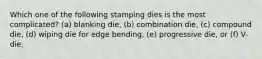 Which one of the following stamping dies is the most complicated? (a) blanking die, (b) combination die, (c) compound die, (d) wiping die for edge bending, (e) progressive die, or (f) V-die.