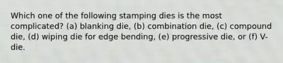 Which one of the following stamping dies is the most complicated? (a) blanking die, (b) combination die, (c) compound die, (d) wiping die for edge bending, (e) progressive die, or (f) V-die.