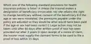 Which one of the following standard provisions for health insurance policies is false? A Unless the insured makes a designation of beneficiary irrevocable, he/ she retains the right to change beneficiary without consent of the beneficiary B If the age or sex were misstated, the premiums payable under the policy are adjusted so they would be what would have been paid if the age or sex had been correct C Legal action may not be taken until after 60 days after written proof of loss has been provided nor after 3 years D Upon receipt of a notice of claim, the insurer must supply the claimant forms to be used to file a proof of loss within 15 days