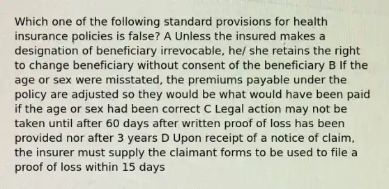 Which one of the following standard provisions for health insurance policies is false? A Unless the insured makes a designation of beneficiary irrevocable, he/ she retains the right to change beneficiary without consent of the beneficiary B If the age or sex were misstated, the premiums payable under the policy are adjusted so they would be what would have been paid if the age or sex had been correct C Legal action may not be taken until after 60 days after written proof of loss has been provided nor after 3 years D Upon receipt of a notice of claim, the insurer must supply the claimant forms to be used to file a proof of loss within 15 days